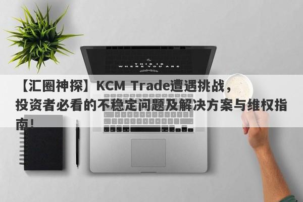 【汇圈神探】KCM Trade遭遇挑战，投资者必看的不稳定问题及解决方案与维权指南！-第1张图片-要懂汇