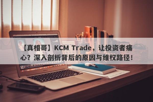 【真相哥】KCM Trade，让投资者痛心？深入剖析背后的原因与维权路径！-第1张图片-要懂汇