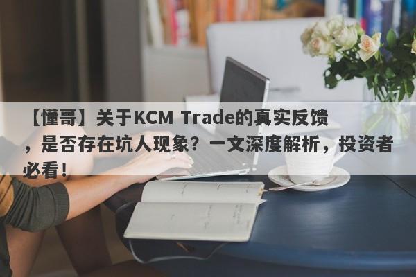 【懂哥】关于KCM Trade的真实反馈，是否存在坑人现象？一文深度解析，投资者必看！-第1张图片-要懂汇