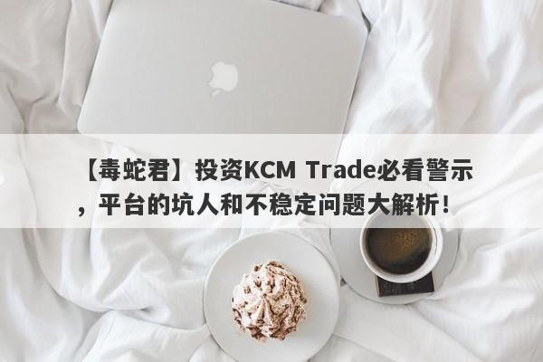 【毒蛇君】投资KCM Trade必看警示，平台的坑人和不稳定问题大解析！-第1张图片-要懂汇