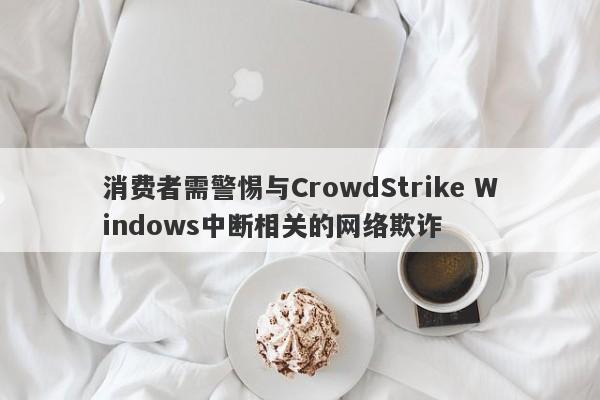 消费者需警惕与CrowdStrike Windows中断相关的网络欺诈-第1张图片-要懂汇