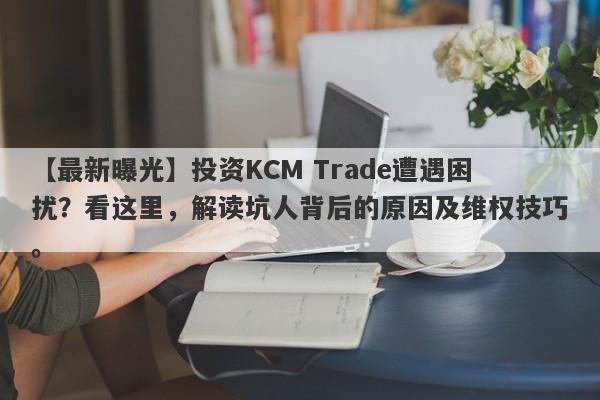 【最新曝光】投资KCM Trade遭遇困扰？看这里，解读坑人背后的原因及维权技巧。-第1张图片-要懂汇