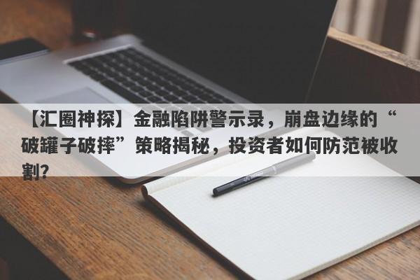 【汇圈神探】金融陷阱警示录，崩盘边缘的“破罐子破摔”策略揭秘，投资者如何防范被收割？-第1张图片-要懂汇