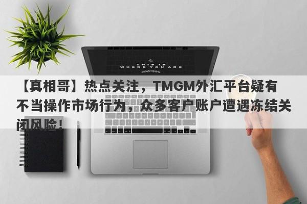 【真相哥】热点关注，TMGM外汇平台疑有不当操作市场行为，众多客户账户遭遇冻结关闭风险！-第1张图片-要懂汇