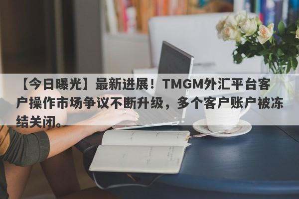 【今日曝光】最新进展！TMGM外汇平台客户操作市场争议不断升级，多个客户账户被冻结关闭。-第1张图片-要懂汇