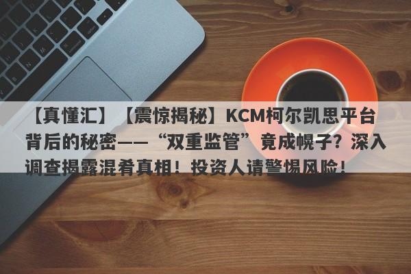 【真懂汇】【震惊揭秘】KCM柯尔凯思平台背后的秘密——“双重监管”竟成幌子？深入调查揭露混肴真相！投资人请警惕风险！-第1张图片-要懂汇