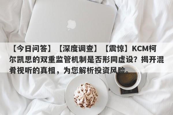 【今日问答】【深度调查】【震惊】KCM柯尔凯思的双重监管机制是否形同虚设？揭开混肴视听的真相，为您解析投资风险。-第1张图片-要懂汇