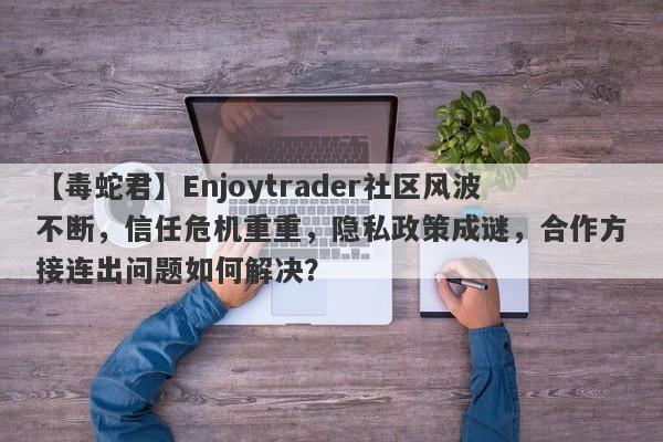 【毒蛇君】Enjoytrader社区风波不断，信任危机重重，隐私政策成谜，合作方接连出问题如何解决？-第1张图片-要懂汇