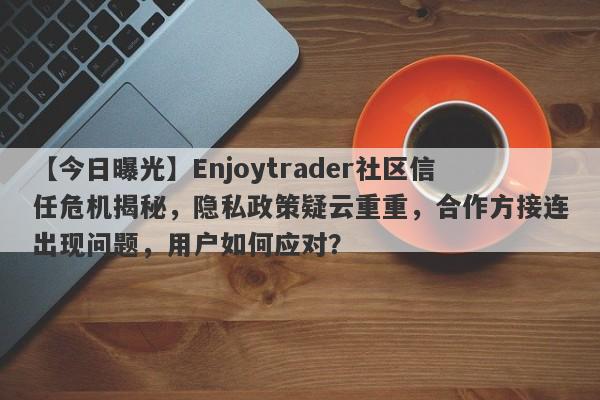 【今日曝光】Enjoytrader社区信任危机揭秘，隐私政策疑云重重，合作方接连出现问题，用户如何应对？-第1张图片-要懂汇