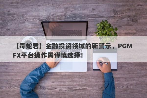 【毒蛇君】金融投资领域的新警示，PGM FX平台操作需谨慎选择！-第1张图片-要懂汇