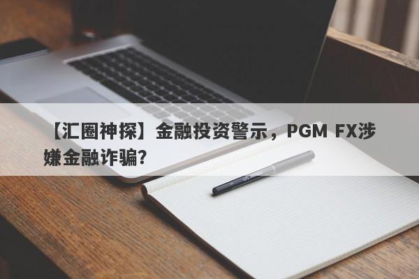 【汇圈神探】金融投资警示，PGM FX涉嫌金融诈骗？-第1张图片-要懂汇