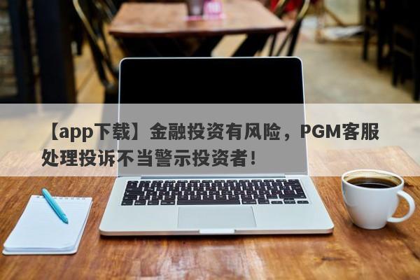 【app下载】金融投资有风险，PGM客服处理投诉不当警示投资者！-第1张图片-要懂汇