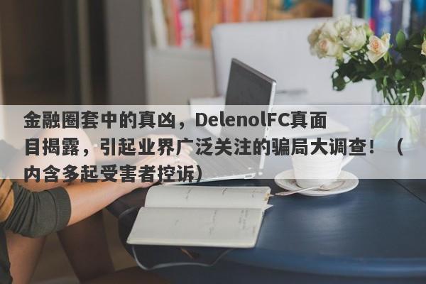 金融圈套中的真凶，DelenolFC真面目揭露，引起业界广泛关注的骗局大调查！（内含多起受害者控诉）-第1张图片-要懂汇