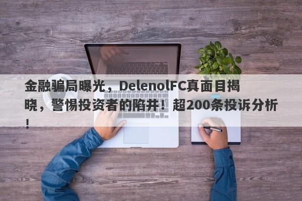 金融骗局曝光，DelenolFC真面目揭晓，警惕投资者的陷井！超200条投诉分析！-第1张图片-要懂汇