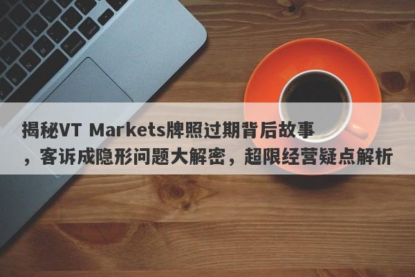 揭秘VT Markets牌照过期背后故事，客诉成隐形问题大解密，超限经营疑点解析-第1张图片-要懂汇