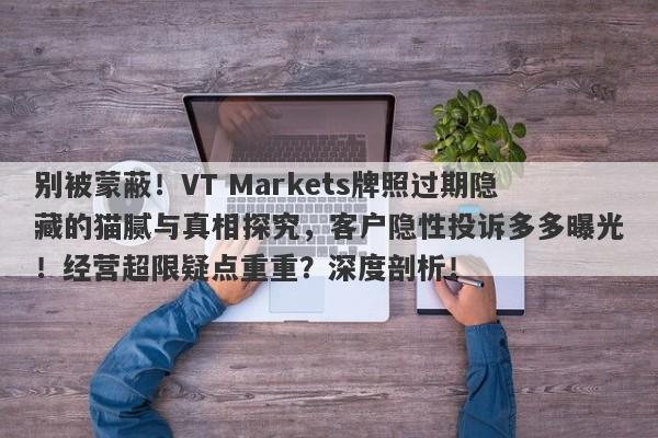 别被蒙蔽！VT Markets牌照过期隐藏的猫腻与真相探究，客户隐性投诉多多曝光！经营超限疑点重重？深度剖析！-第1张图片-要懂汇