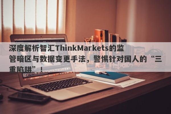 深度解析智汇ThinkMarkets的监管暗区与数据变更手法，警惕针对国人的“三重陷阱”！-第1张图片-要懂汇