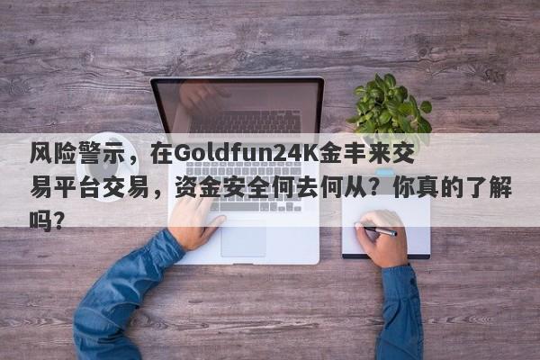 风险警示，在Goldfun24K金丰来交易平台交易，资金安全何去何从？你真的了解吗？-第1张图片-要懂汇