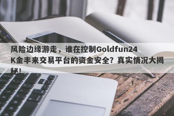 风险边缘游走，谁在控制Goldfun24K金丰来交易平台的资金安全？真实情况大揭秘！-第1张图片-要懂汇