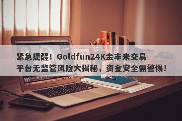 紧急提醒！Goldfun24K金丰来交易平台无监管风险大揭秘，资金安全需警惕！-第1张图片-要懂汇