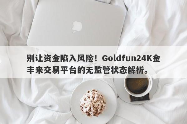 别让资金陷入风险！Goldfun24K金丰来交易平台的无监管状态解析。-第1张图片-要懂汇