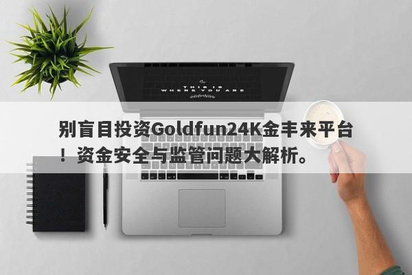 别盲目投资Goldfun24K金丰来平台！资金安全与监管问题大解析。-第1张图片-要懂汇