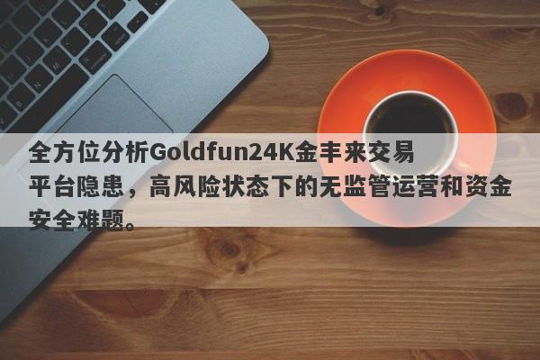 全方位分析Goldfun24K金丰来交易平台隐患，高风险状态下的无监管运营和资金安全难题。-第1张图片-要懂汇