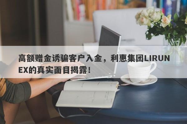 高额赠金诱骗客户入金，利惠集团LIRUNEX的真实面目揭露！-第1张图片-要懂汇