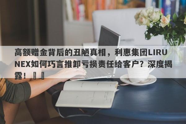 高额赠金背后的丑陋真相，利惠集团LIRUNEX如何巧言推卸亏损责任给客户？深度揭露！​​-第1张图片-要懂汇