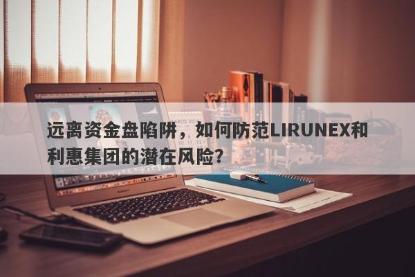 远离资金盘陷阱，如何防范LIRUNEX和利惠集团的潜在风险？-第1张图片-要懂汇