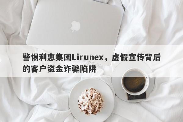 警惕利惠集团Lirunex，虚假宣传背后的客户资金诈骗陷阱-第1张图片-要懂汇