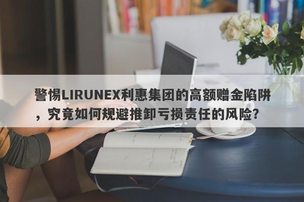 警惕LIRUNEX利惠集团的高额赠金陷阱，究竟如何规避推卸亏损责任的风险？-第1张图片-要懂汇