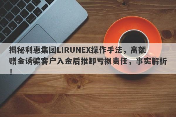 揭秘利惠集团LIRUNEX操作手法，高额赠金诱骗客户入金后推卸亏损责任，事实解析！-第1张图片-要懂汇