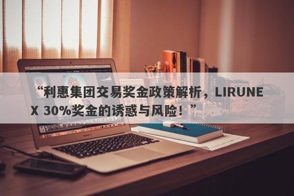 “利惠集团交易奖金政策解析，LIRUNEX 30%奖金的诱惑与风险！”-第1张图片-要懂汇