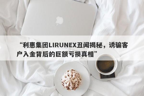 “利惠集团LIRUNEX丑闻揭秘，诱骗客户入金背后的巨额亏损真相”-第1张图片-要懂汇