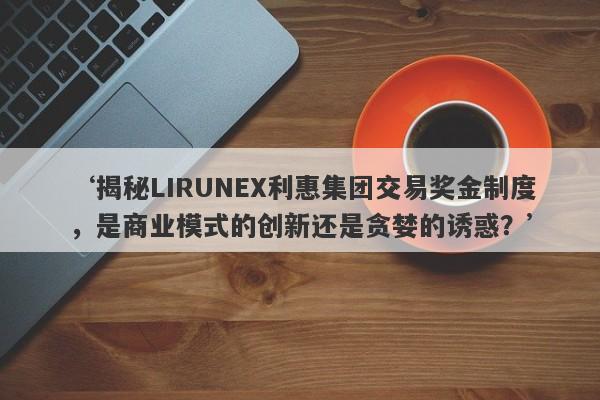 ‘揭秘LIRUNEX利惠集团交易奖金制度，是商业模式的创新还是贪婪的诱惑？’-第1张图片-要懂汇