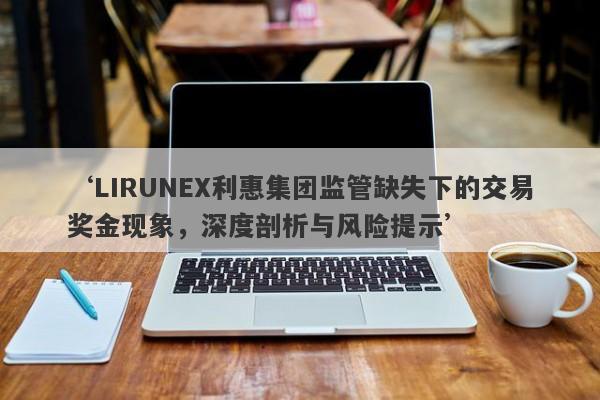 ‘LIRUNEX利惠集团监管缺失下的交易奖金现象，深度剖析与风险提示’-第1张图片-要懂汇