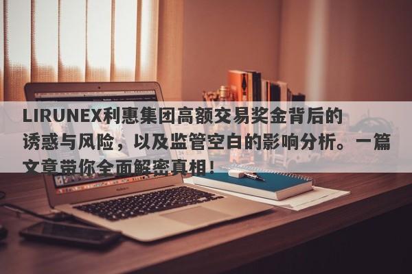 LIRUNEX利惠集团高额交易奖金背后的诱惑与风险，以及监管空白的影响分析。一篇文章带你全面解密真相！-第1张图片-要懂汇