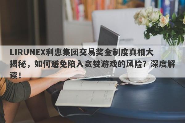 LIRUNEX利惠集团交易奖金制度真相大揭秘，如何避免陷入贪婪游戏的风险？深度解读！-第1张图片-要懂汇