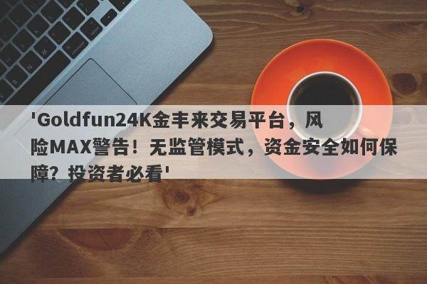 'Goldfun24K金丰来交易平台，风险MAX警告！无监管模式，资金安全如何保障？投资者必看'-第1张图片-要懂汇