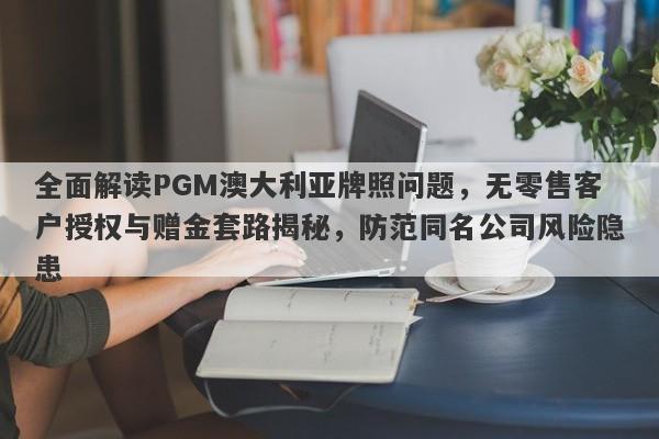 全面解读PGM澳大利亚牌照问题，无零售客户授权与赠金套路揭秘，防范同名公司风险隐患-第1张图片-要懂汇