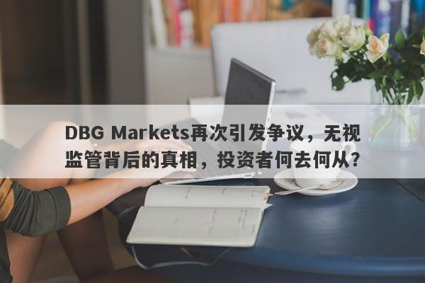 DBG Markets再次引发争议，无视监管背后的真相，投资者何去何从？-第1张图片-要懂汇