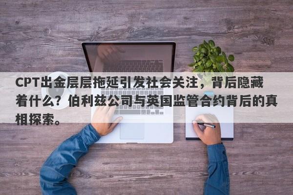 CPT出金层层拖延引发社会关注，背后隐藏着什么？伯利兹公司与英国监管合约背后的真相探索。-第1张图片-要懂汇