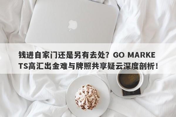 钱进自家门还是另有去处？GO MARKETS高汇出金难与牌照共享疑云深度剖析！-第1张图片-要懂汇