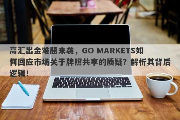 高汇出金难题来袭，GO MARKETS如何回应市场关于牌照共享的质疑？解析其背后逻辑！-第1张图片-要懂汇