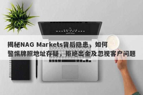 揭秘NAG Markets背后隐患，如何警惕牌照地址存疑，拒绝出金及忽视客户问题-第1张图片-要懂汇