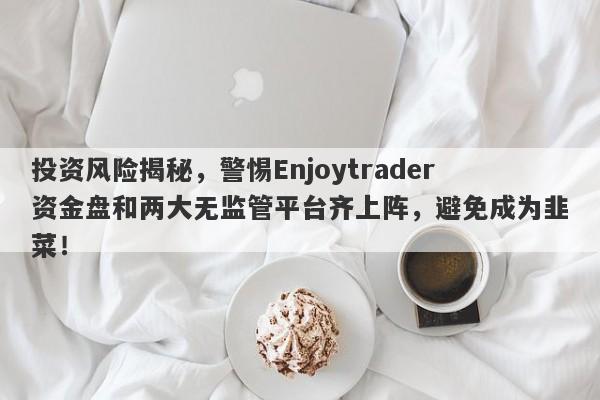 投资风险揭秘，警惕Enjoytrader资金盘和两大无监管平台齐上阵，避免成为韭菜！-第1张图片-要懂汇