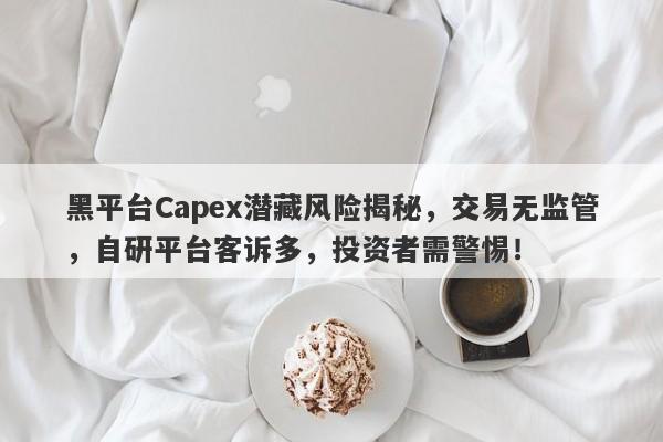 黑平台Capex潜藏风险揭秘，交易无监管，自研平台客诉多，投资者需警惕！-第1张图片-要懂汇