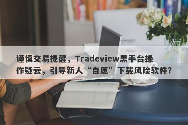 谨慎交易提醒，Tradeview黑平台操作疑云，引导新人“自愿”下载风险软件？-第1张图片-要懂汇