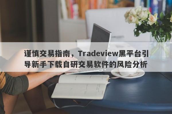 谨慎交易指南，Tradeview黑平台引导新手下载自研交易软件的风险分析-第1张图片-要懂汇